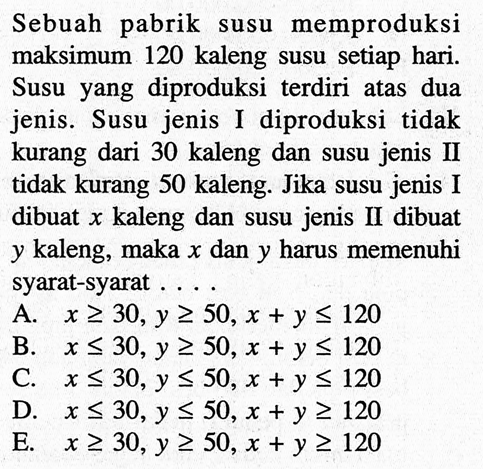 Sebuah pabrik memproduksi maksimum susu 120 kaleng susu setiap hari. Susu yang diproduksi terdiri atas dua jenis. Susu jenis I diproduksi tidak kurang dari 30 kaleng dan jenis II susu tidak kurang 50 kaleng. Jika susu jenis I kaleng dan dibuat x kaleng dan susu jenis II dibuat y kaleng, maka x dan y harus memenuhi syarat-syarat...