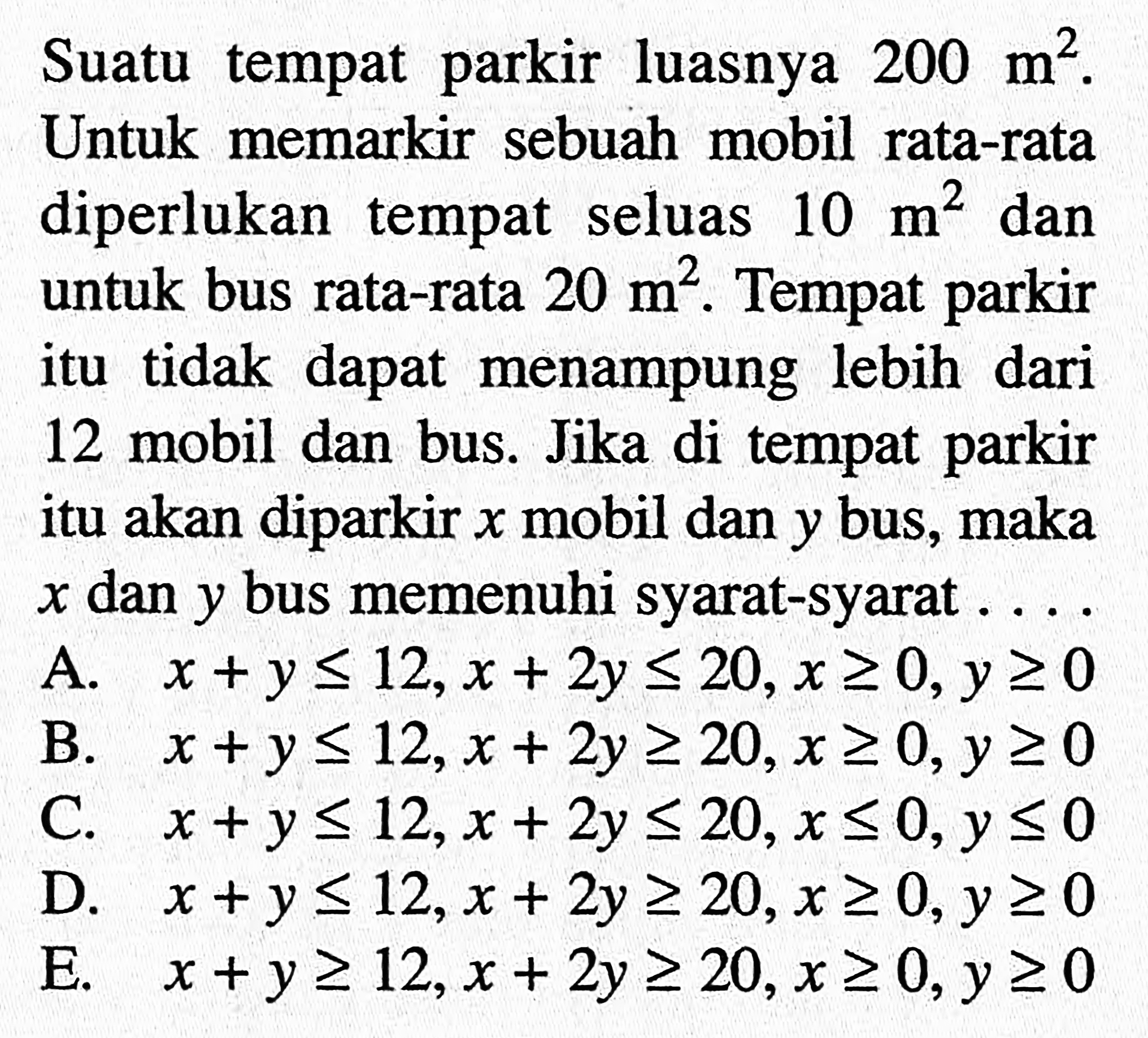 Suatu tempat parkir luasnya 200 m^2. Untuk memarkir sebuah mobil rata-rata diperlukan tempat seluas 10 m^2 dan untuk bus rata-rata 20 m^2. Tempat parkir itu tidak dapat menampung lebih dari 12 mobil dan bus. Jika di tempat parkir itu akan diparkir x mobil dan y bus, maka x dan y bus memenuhi syarat-syarat ....