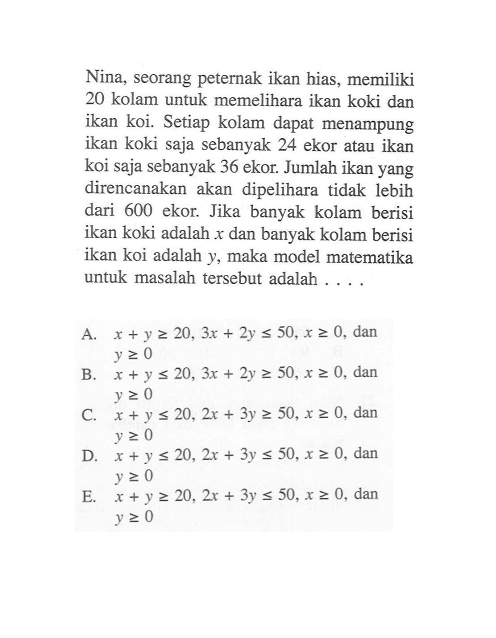 Nina, seorang peternak ikan hias, memiliki 20 kolam untuk memelihara ikan koki dan ikan koi. Setiap kolam dapat menampung ikan koki saja sebanyak 24 ekor atau ikan koi saja sebanyak 36 ekor. Jumlah ikan yang direncanakan akan dipelihara tidak lebih dari 600 ekor. Jika banyak kolam berisi ikan koki adalah x dan banyak kolam berisi ikan koi adalah y, maka model matematika untuk masalah tersebut adalah ....