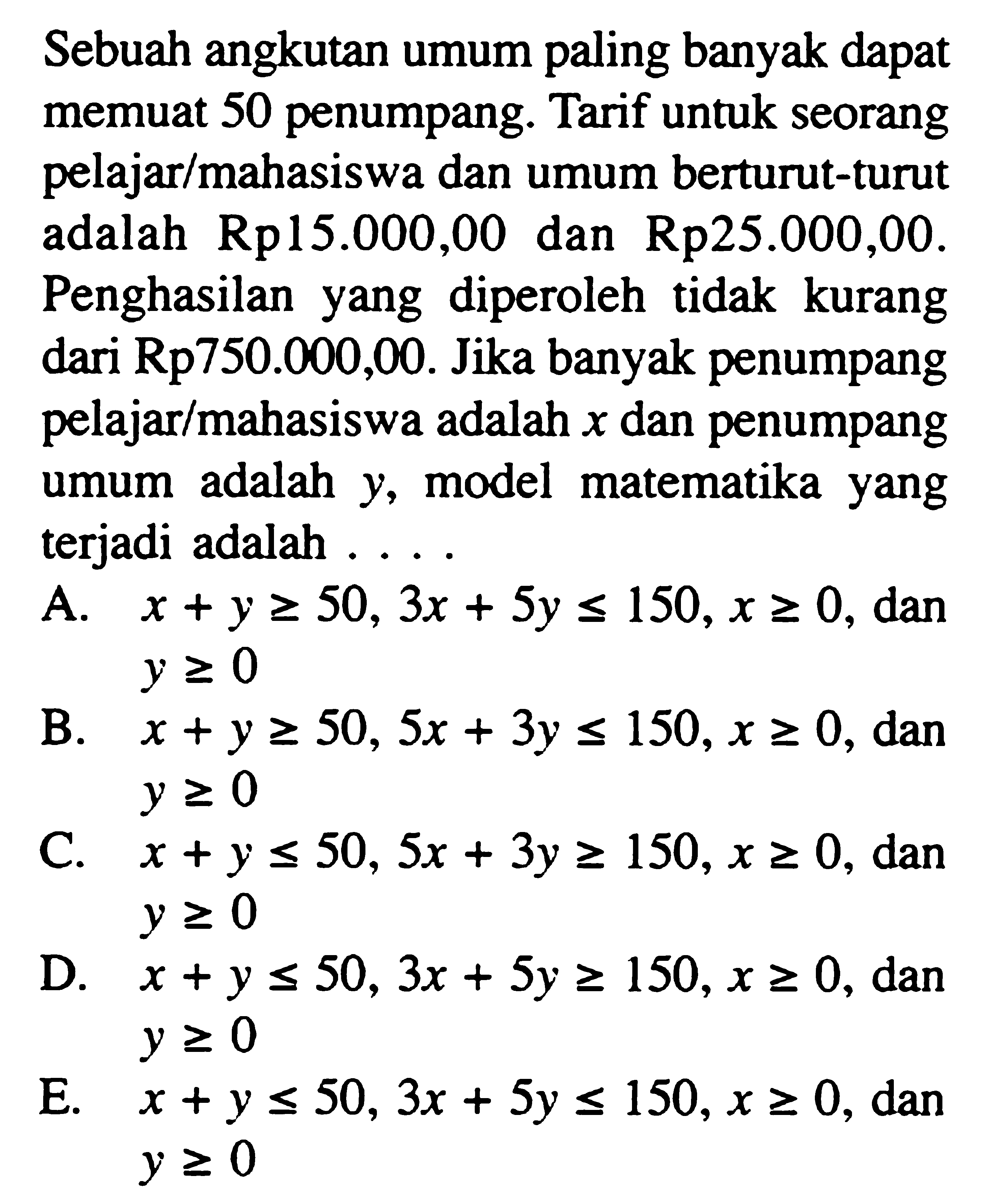 Sebuah angkutan umum paling banyak dapat memuat 50 penumpang. Tarif untuk seorang pelajar/mahasiswa dan umum berturut-turut adalah Rp15.000,00 dan Rp25.000,00. Penghasilan diperoleh tidak kurang yang dari Rp750.000,00. Jika banyak penumpang pelajar/mahasiswa adalah x dan penumpang umum adalah y, model matematika yang terjadi adalah ....