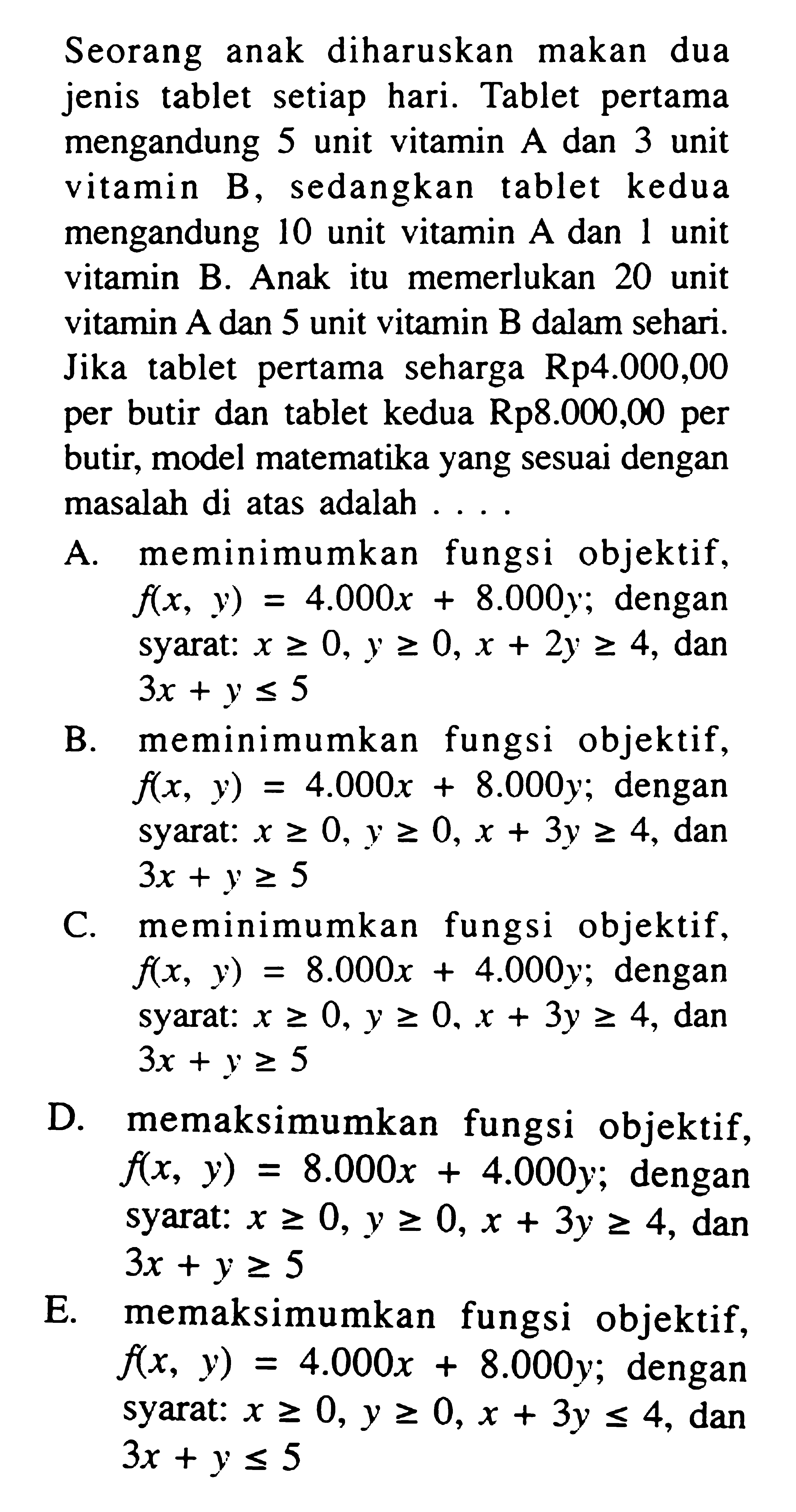 Seorang anak diharuskan makan dua jenis tablet setiap hari. Tablet pertama mengandung 5 unit vitamin A dan 3 unit vitamin B, sedangkan tablet kedua mengandung 10 unit vitamin A dan unit L vitamin B. Anak itu memerlukan 20 unit vitamin A dan 5 unit vitamin B dalam sehari. tablet pertama seharga Rp4.000,00 Jika per butir dan tablet kedua Rp8.000,00 per butir, model matematika yang sesuai dengan masalah di atas adalah . . . .