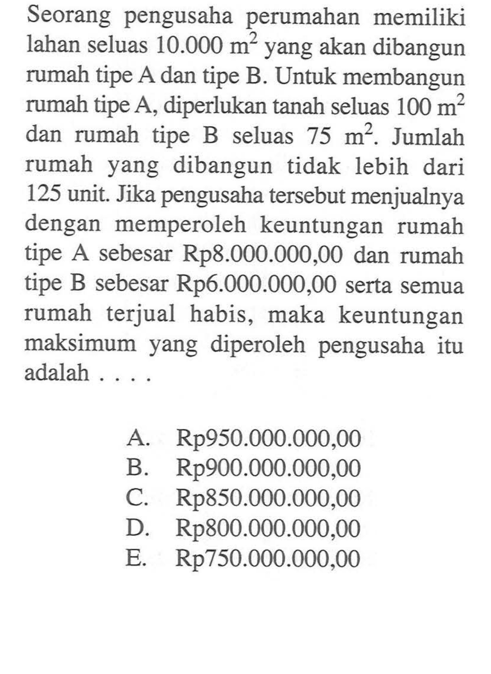 Seorang pengusaha perumahan memiliki lahan seluas 10.000 m^2 yang akan dibangun rumah tipe A dan tipe B. Untuk membangun rumah tipe A, diperlukan tanah seluas 100 m^2 dan rumah tipe B seluas 75 m^2. Jumlah rumah yang dibangun tidak lebih dari 125 unit Jika pengusaha tersebut menjualnya dengan memperoleh keuntungan rumah tipe A sebesar Rp8.000.000,00 dan rumah tipe B sebesar Rp6.000.000,00 serta semua rumah terjual habis, maka keuntungan maksimum yang diperoleh pengusaha itu adalah . . . .