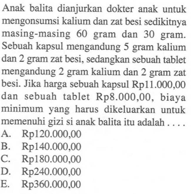 Anak balita dianjurkan dokter anak untuk mengonsumsi kalium dan zat besi sedikitnya masing-masing 60 gram dan 30 gram. Sebuah kapsul mengandung 5 gram kalium dan 2 gram zat besi, sedangkan sebuah tablet mengandung 2 gram kalium dan 2 gram zat besi. Jika harga sebuah kapsul Rp11.000,00 dan sebuah tablet Rp8.000,00, biaya minimum yang harus dikeluarkan untuk memenuhi gizi si anak balita itu adalah . . . .