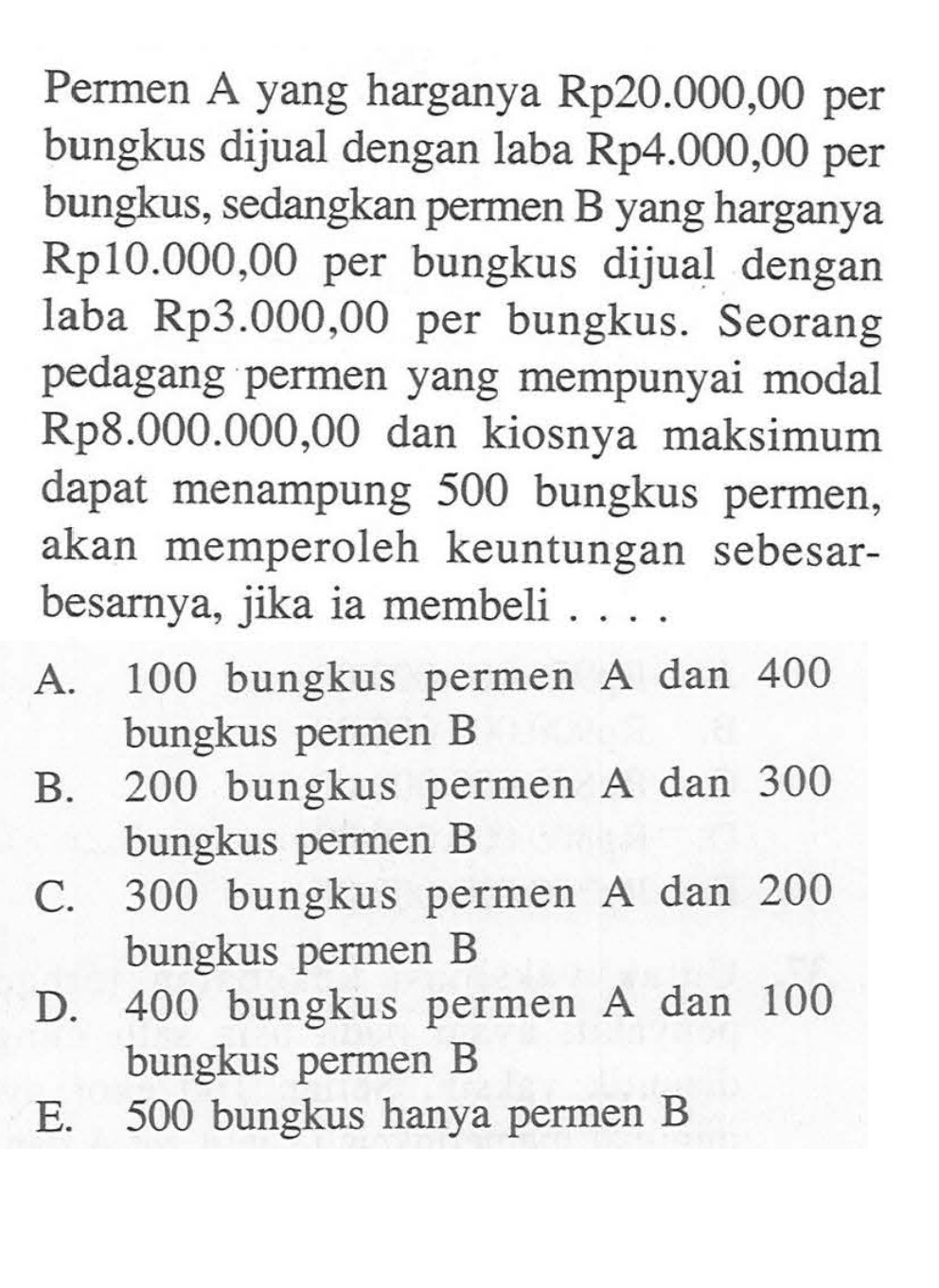 Permen A yang harganya Rp20.000,00 per bungkus dijual dengan laba Rp4.000,00 per bungkus, sedangkan permen B yang harganya Rp10.00O,00 per bungkus dijual dengan laba Rp3.000,00 per bungkus. Seorang pedagang permen yang mempunyai modal Rp8.000.000,00 dan kiosnya maksimum dapat menampung 500 bungkus permen, akan memperoleh keuntungan sebesar- besarnya, jika ia membeli . . . .