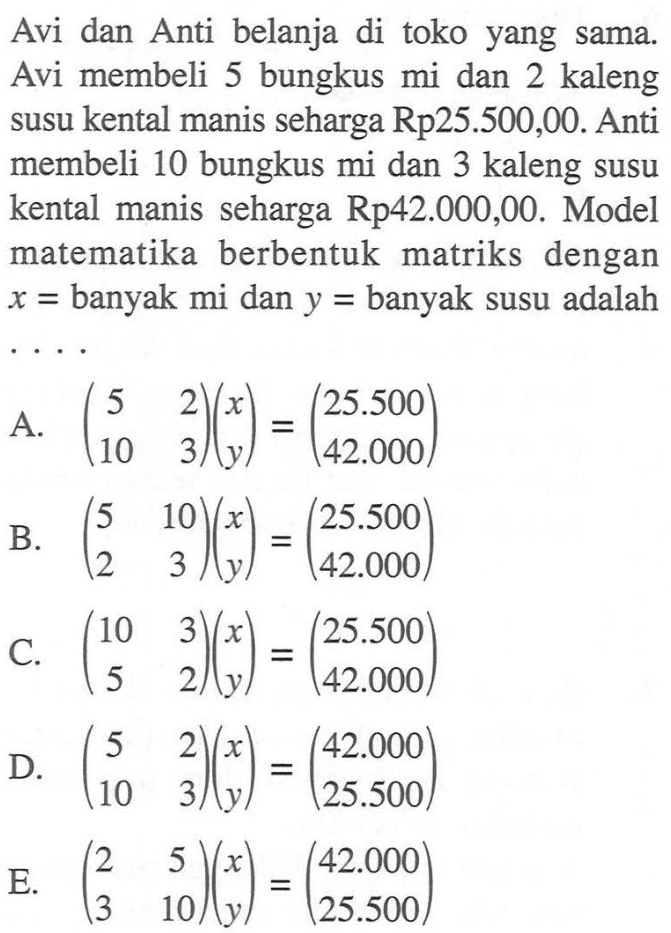 Avi dan Anti belanja di toko yang sama. Avi membeli 5 bungkus mi dan 2 kaleng susu kental manis seharga Rp25.500,00. Anti membeli 10 bungkus mi dan 3 kaleng susu kental manis seharga Rp42.000,00. Model matematika berbentuk matriks dengan x=banyak mi dan y=banyak susu adalah . . . .