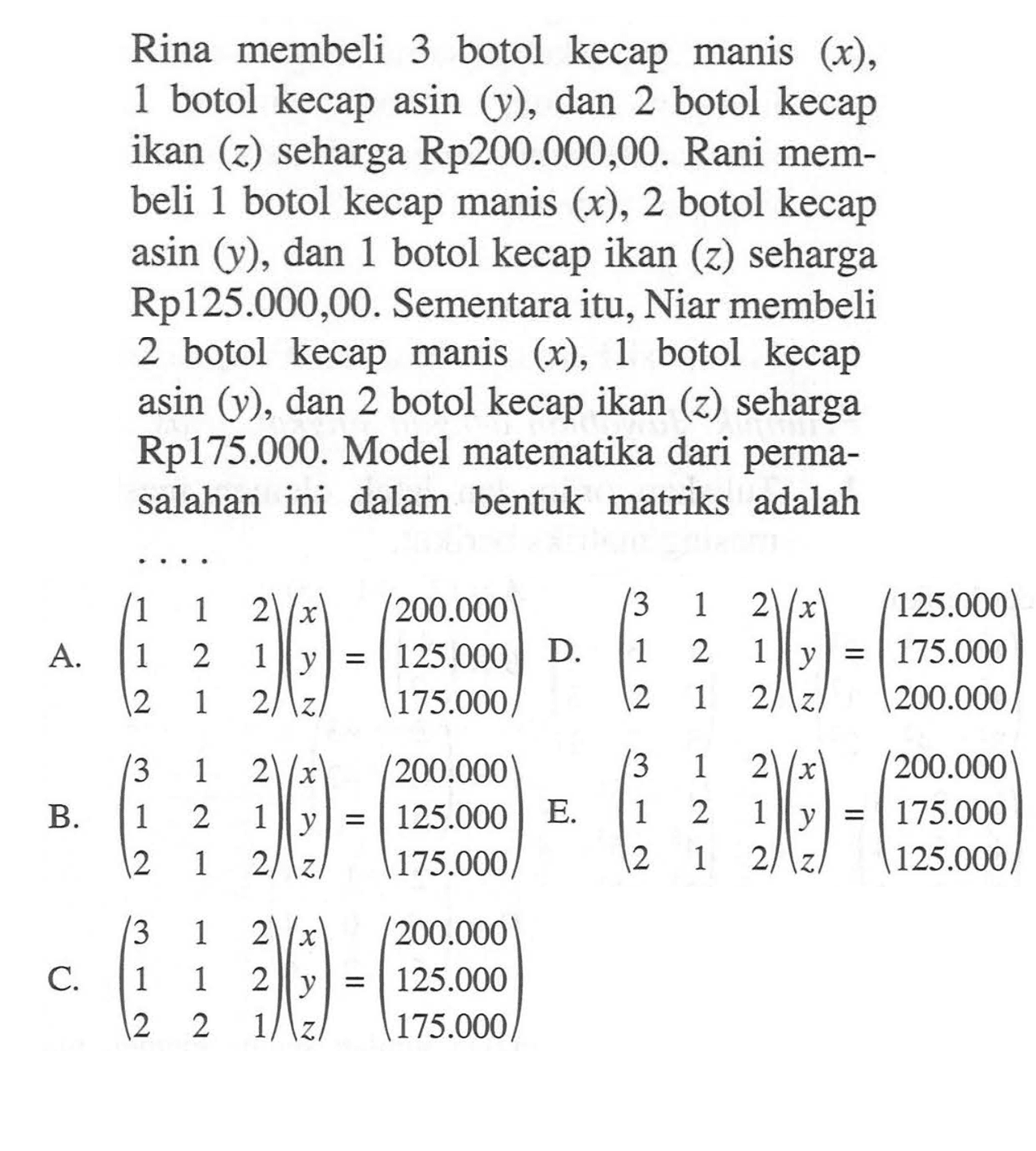 Rina membeli 3 botol kecap manis (x), 1 botol kecap asin (y) dan 2 botol kecap ikan (z) seharga Rp200.000,00. Rani mem-beli 1 botol kecap manis (x), 2 botol kecap asin (y), dan 1 botol kecap ikan (z) seharga Rp125.000,00. Sementara itu, Niar membeli 2 botol kecap manis (x), 1 botol kecap asin (y), dan 2 botol kecap ikan (z) seharga Rp175.000. Model matematika dari perma-salahan ini dalam bentuk matriks adalah ....