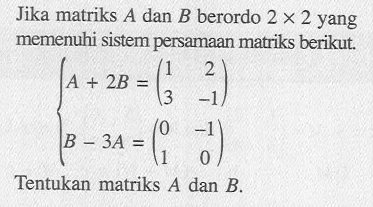 Jika matriks A dan B berordo 2 X 2 yang memenuhi sistem persamaan matriks berikut. A+2B=(1 2 3 -1) B-3A=(0 -1 1 0) Tentukan matriks A dan B.