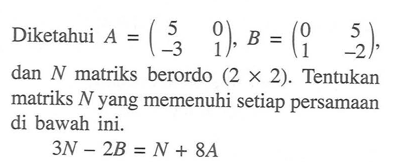 Diketahui A = (5 0 -3 1), B = (0 5 1 -2), dan N matriks berordo (2 x 2). Tentukan matriks N yang memenuhi setiap persamaan di bawah ini. 3N-2B=N+8A