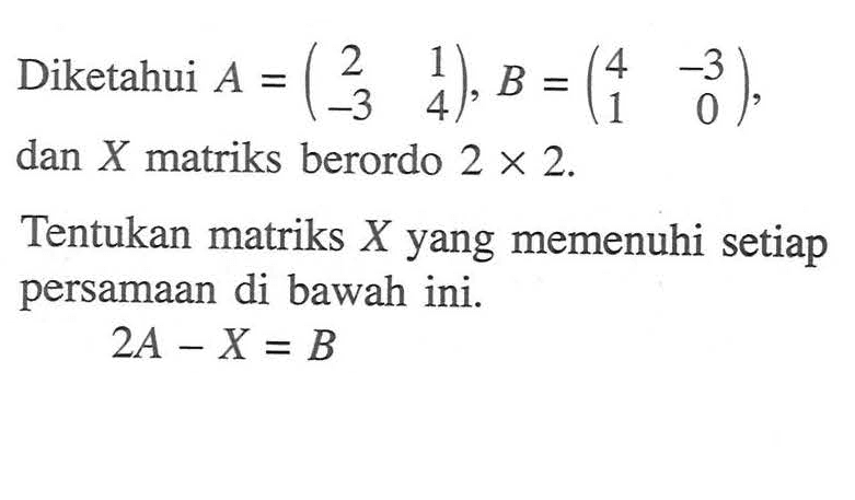 Diketahui A = (2 1 -3 4), B = (4 -3 1 0), dan X matriks berordo 2 x 2. Tentukan matriks X yang memenuhi setiap persamaan di bawah ini. 2A-X = B