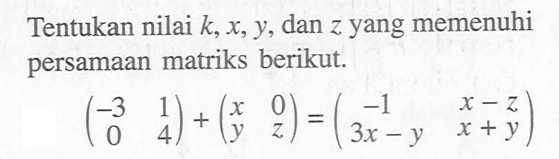 Tentukan nilai k,x,y, dan z yang memenuhi persamaan matriks berikut. (-3 1 0 4)+(x 0 y z)=(-1 x-z 3x-y x+y)