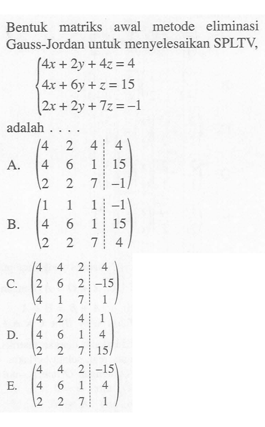 Bentuk matriks awal metode eliminasi menyelesaikan SPLTV, Gauss-Jordan untuk 4x + 2y+4z = 4 4x + 6y +z = 15 2x + 2y+ 7z =-1 adalah