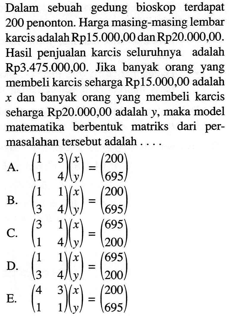 Dalam sebuah gedung bioskop terdapat 200 penonton. Harga masing-masing lembar karcis adalah Rp15.000,00 danRp20.000,00. Hasil penjualan karcis seluruhnya adalah Rp3.475.000,00. Jika banyak orang yang membeli karcis seharga Rp15.000,00 adalah x dan banyak orang yang membeli karcis seharga Rp20.000,00 adalah y, maka model matematika berbentuk matriks dari permasalahan tersebut adalah....