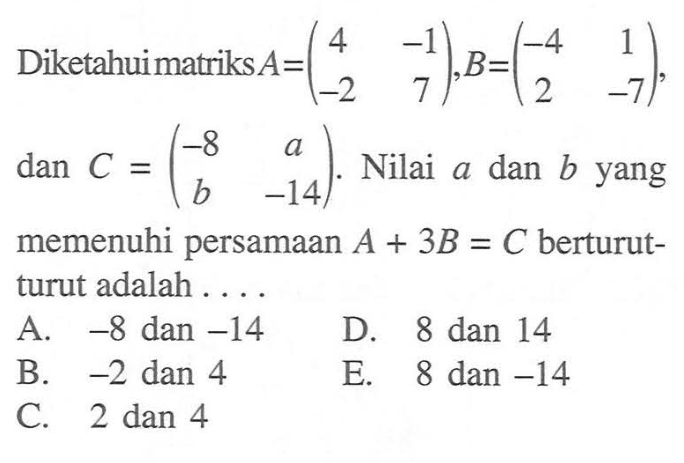 Diketahui matriks A=(4 -1 -2 7), B=(-4 1 2 -7), dan C=(-8 a b -14). Nilai a dan b yang memenuhi persamaan A+3B=C berturut-turut adalah....