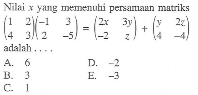 Nilai x yang memenuhi persamaan matriks (1 2 4 3)(-1 3 2 -5)=(2x 3y -2 z)+(y 2z 4 -4) adalah ....