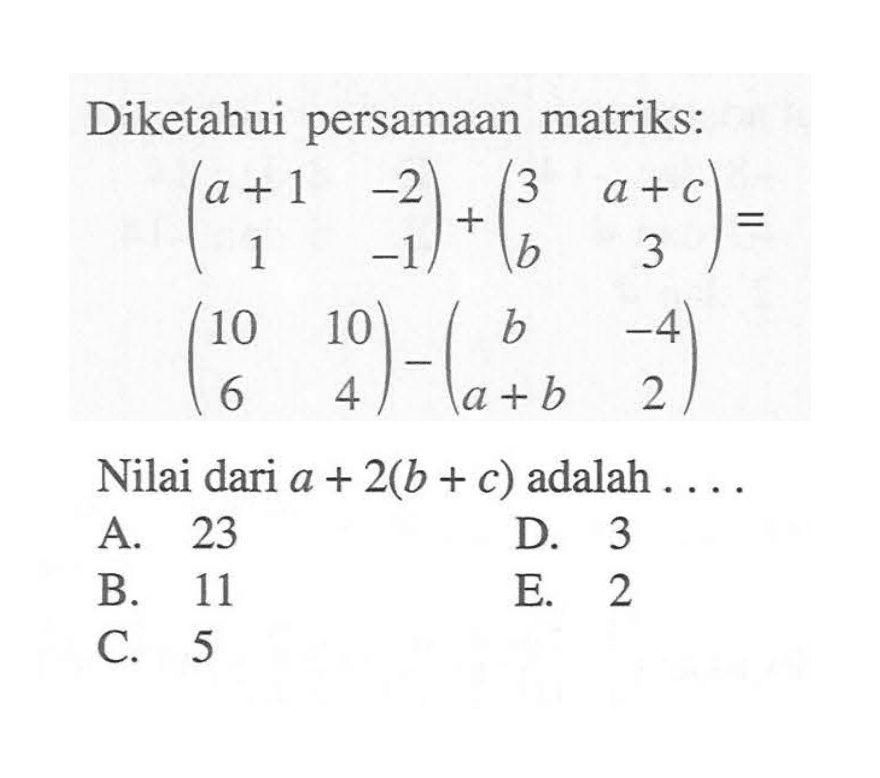 Diketahui persamaan matriks: (a+1 -2 1 -1) + (3 a+c b 3) = (10 10 6 4) - (b -4 a+b 2). Nilai dari a + 2(b + c) adalah