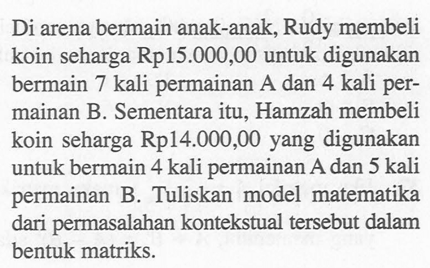 Di arena bermain anak-anak, Rudy membeli koin seharga Rp15.000,00 untuk digunakan bermain 7 kali permainan A dan 4 kali permainan B. Sementara itu, Hamzah membeli koin seharga Rp14.000,00 yang digunakan untuk bermain 4 kali permainan A dan 5 kali permainan B. Tuliskan model matematika dari permasalahan kontekstual tersebut dalam bentuk matriks.