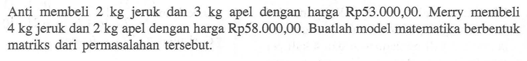 Anti membeli 2 kg jeruk dan 3 kg dengan harga Rp53.000,00. Merry membeli 4 kg jeruk dan 2 kg apel dengan harga Rp58.000,00. Buatlah model matematika berbentuk apel matriks dari permasalahan tersebut.