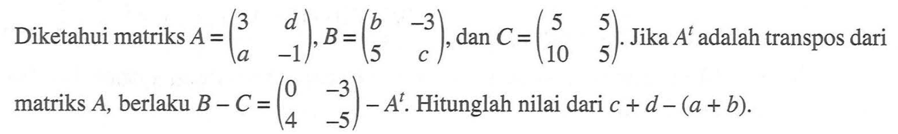 Diketahui matriks A=(3 d a -1), B=(b -3 5 c), dan C=(5 5 10 5). Jika A^t adalah transpos dari matriks A, berlaku B-C=(0 -3 4 -5)-A^t. Hitunglah nilai dari c+d-(a+b).