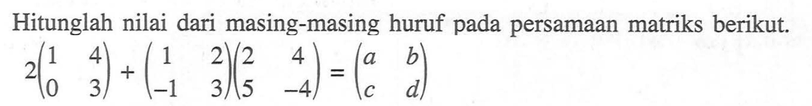 Hitunglah nilai dari masing-masing huruf pada persamaan matriks berikut. 2(1 4 0 3)+(1 2 -1 3)(2 4 5 -4)=(a b c d)