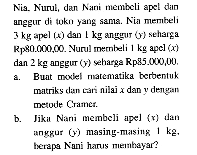 Nia, Nurul, dan Nani membeli apel dan anggur di toko yang sama. Nia membeli 3 kg apel (x) dan 1 kg anggur (y) seharga Rp80.000,00. Nurul membeli 1 kg apel (x) dan 2 kg anggur (y) seharga Rp85.000,00. a. Buat model matematika berbentuk matriks dan cari nilai x dan y dengan metode Cramer. b. Jika Nani membeli apel (x) dan anggur (y) masing-masing 1 kg, berapa Nani harus membayar?