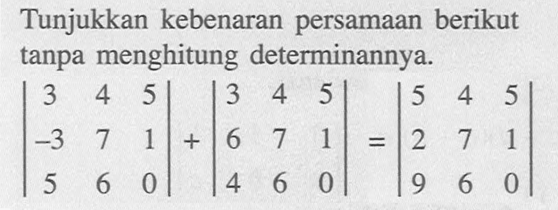 Tunjukkan kebenaran persamaan berikut tanpa menghitung determinannya. |3 4 5 -3 7 1 5 6 0|+|3 4 5 6 7 1 4 6 0|=|5 4 5 2 7 1 9 6 0|