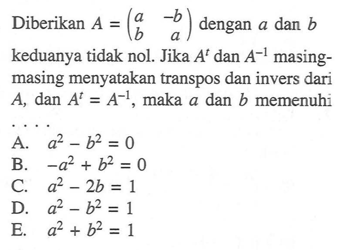 Diberikan A=(a -b b a) dengan a dan b keduanya tidak nol. Jika A^t dan A^(-1) masing- masing menyatakan transpos dan invers dari A, dan A^t=A^(-1), maka a dan b memenuhi . . . .