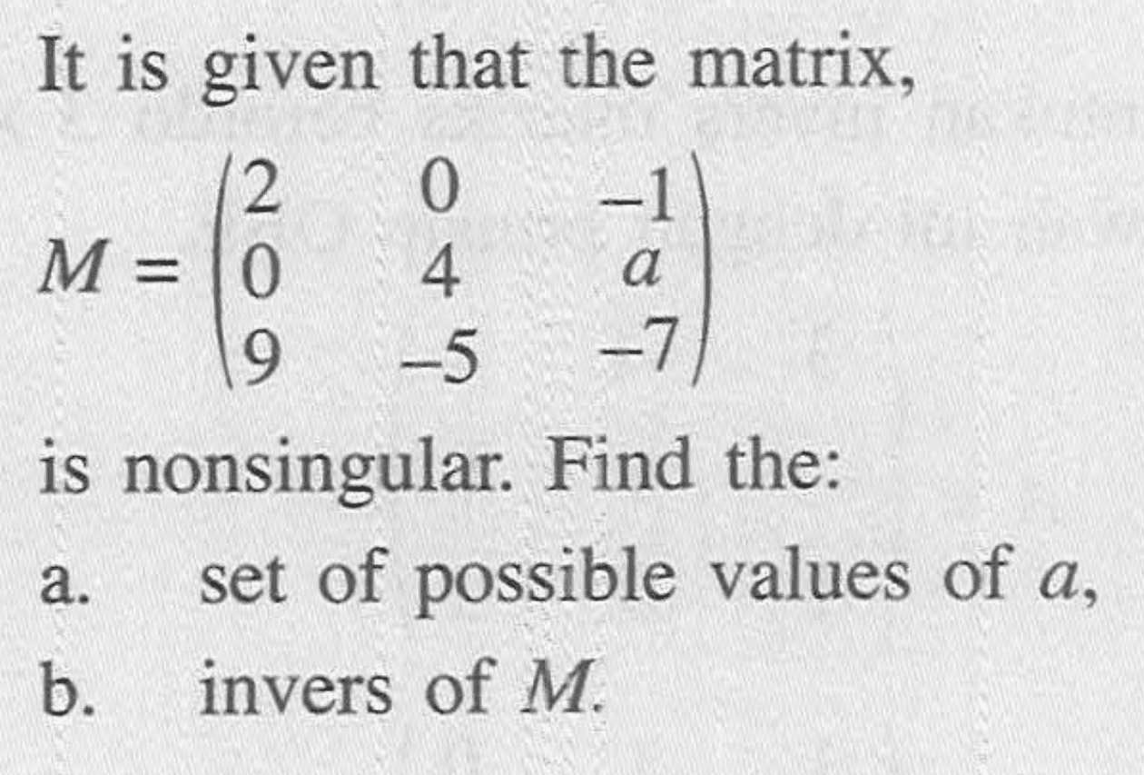 It is given that the matrix, M=(2 0 -1 0 4 a 9 -5 -7) is nonsingular. Find the: a. set of possible values of a, b. invers of M.