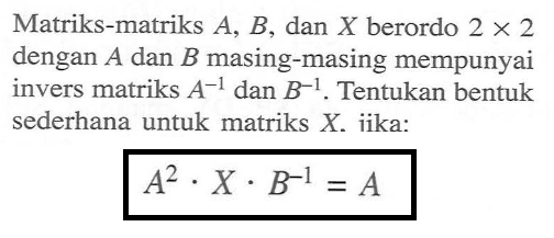 Matriks-matriks A. B, dan X berordo 2 x 2 dengan A dan B masing-masing mempunyai invers matriks A^(-1) dan B^(-1) . Tentukan bentuk sederhana untuk matriks X jika: A^2 . X . B^(-1) = A