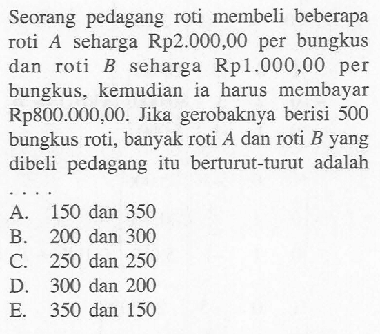 Seorang pedagang roti membeli beberapa seharga Rp2.000,00 per bungkus roti A dan roti B seharga Rp1.000,00 per bungkus, kemudian ia harus membayar Rp800.000,00. Jika gerobaknya berisi 500 bungkus roti, banyak roti A dan roti B yang dibeli pedagang itu berturut-turut adalah . . . .