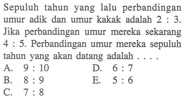 Sepuluh tahun yang lalu perbandingan umur adik dan umur kakak adalah 2:3. Jika perbandingan mereka sekarang umur 4:5. Perbandingan umur mereka sepuluh tahun yang akan datang adalah ....