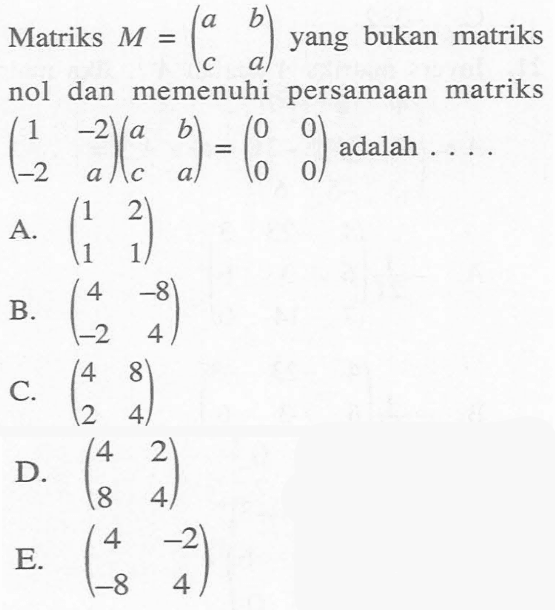 Matriks M=(a b c a) yang bukan matriks nol dan memenuhi persamaan matriks (1 -2 -2 a)(a b c a)=(0 0 0 0) adalah .... A. (1 2 1 1) B. (4 -8 -2 4) C. (4 8 2 4) D. (4 2 8 4) E. (4 -2 -8 4)