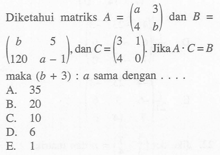 Diketahui matriks A=(a 3 4 b) dan B=(b 5 120 a-1), dan C=(3 1 4 0). Jika A.C=B maka (b+3) : a sama dengan....