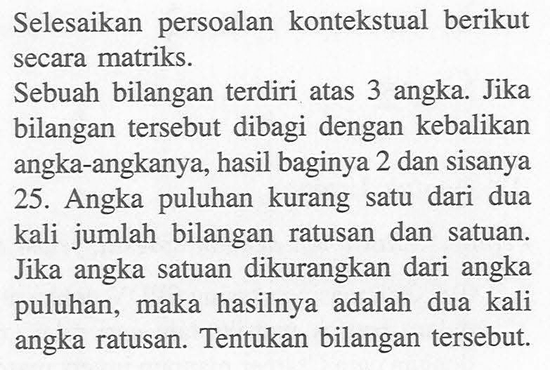 Selesaikan persoalan kontekstual berikut secara matriks. Sebuah bilangan terdiri atas 3 angka. Jika bilangan tersebut dibagi dengan kebalikan angka-angkanya, hasil baginya 2 dan sisanya 25. Angka puluhan kurang satu dari dua kali jumlah bilangan ratusan dan satuan. Jika angka satuan dikurangkan dari angka puluhan, maka hasilnya adalah dua kali angka ratusan. Tentukan bilangan tersebut.