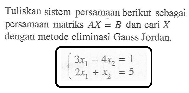 Tuliskan sistem persamaan berikut sebagai persamaan matriks AX=B dan cari X dengan metode eliminasi Gauss Jordan. 3x1-4x2=1 2x1+x2=5