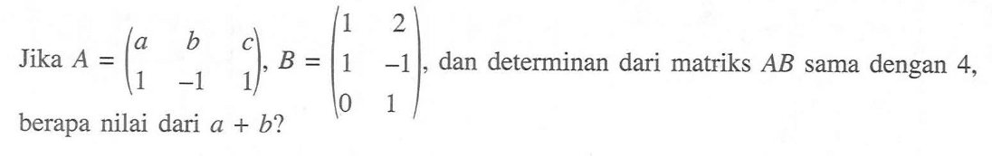 Jika A=(a b c 1 -1 1), B=(1 2 1 -1 0 1), dan determinan dari matriks AB sama dengan 4, berapa nilai dari a+b?