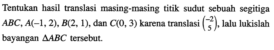 Tentukan hasil translasi masing-masing titik sudut sebuah segitiga ABC, A(-1, 2), B(2, 1), dan C(0, 3) karena translasi (-2 5), lalu lukislah bayangan segitiga ABC tersebut.