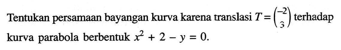 Tentukan persamaan bayangan kurva karena translasi T=(-2 3) terhadap kurva parabola berbentuk x^2+2-y=0.