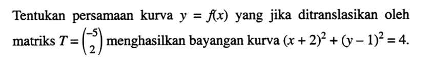 Tentukan persamaan kurva y=f(x) yang jika ditranslasikan oleh matriks T=(-5 2) menghasilkan bayangan kurva (x+2)^2+(y-1)^2=4.