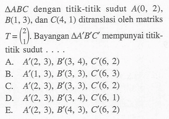 AABC dengan titik-titik sudut A(0, 2), B(1,3) , dan C(4, 1) ditranslasi oleh matriks T=(2 1). Bayangan segitiga A'B C' mempunyai titik- titik sudut . . . .