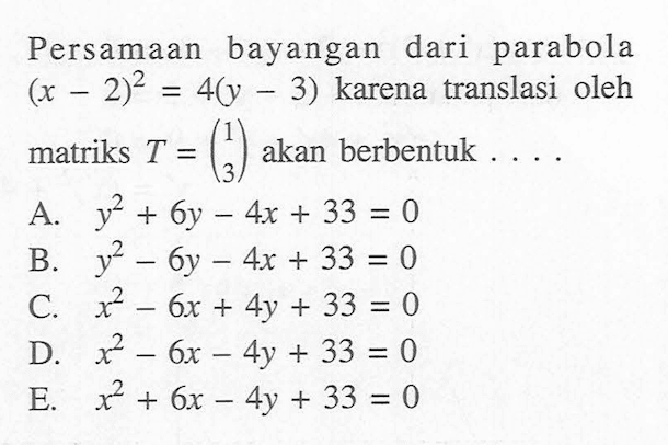 Persamaan bayangan dari parabola (x-2)^2=4(y-3) karena translasi oleh matriks T=(1 3) akan berbentuk ....