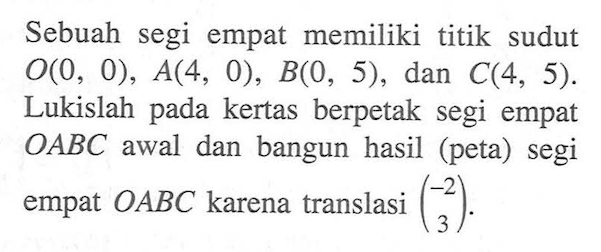 Sebuah segi empat memiliki titik sudut O(0, 0), A(4, 0), B(O, 5), dan C(4, 5). Lukislah pada kertas berpetak segi empat OABC awal dan bangun hasil (peta) segi empat OABC karena translasi (-2 3)