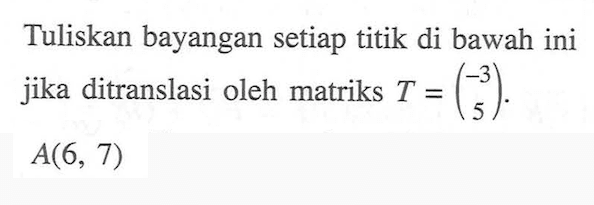 Tuliskan bayangan setiap titik di bawah ini jika ditranslasi oleh matriks T=(-3 5). A(6, 7)