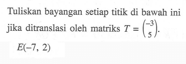 Tuliskan bayangan setiap titik di bawah ini jika ditranslasi oleh matriks T = (-3 5). E(-7, 2)