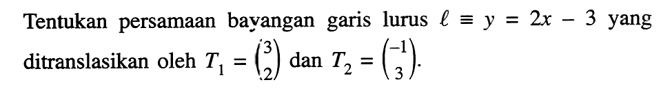 Tentukan persamaan bayangan garis lurus  l ekuivalen y=2 x-3  yang ditranslasikan oleh  T1=(3  2)  dan  T2=(-1  3) .