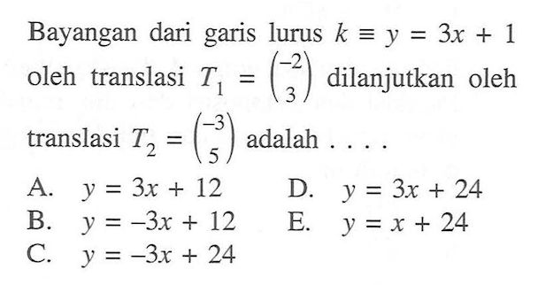 Bayangan dari garis lurus k=y=3x+1 oleh translasi T1=(-2 3) dilanjutkan oleh translasi T2=(-3 5) adalah....