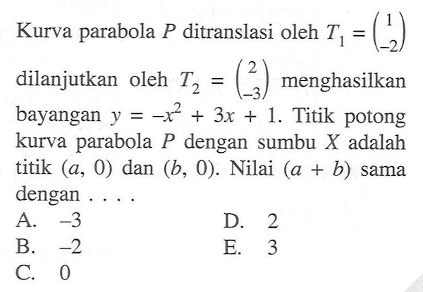 Kurva parabola P ditranslasi oleh T1=(1 -2) dilanjutkan oleh T2=(2 -3) menghasilkan bayangan y=-x^2+3x+1. Titik potong kurva parabola P dengan sumbu X adalah titik (a,0) dan (b,0). Nilai (a+b) sama dengan...