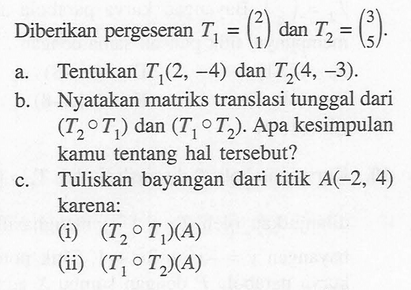 Diberikan pergeseran T1 = (2 1) dan T2 = (3 5) a. Tentukan T1(2, -4) dan T2(4, -3) b. Nyatakan matriks translasi tunggal dari (T2 o T1) dan (T1 o T2) Apa kesimpulan kamu tentang hal tersebut? c. Tuliskan bayangan dari titik A(-2, 4) C karena: (i) (T2 o T1)(A) (ii) (T1 o T2)(A)