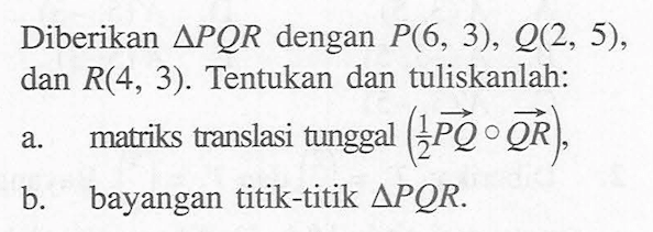 Diberikan segitiga PQR dengan P(6, 3), 2(2, 5), dan R(4, 3). Tentukan dan tuliskanlah: a. matriks translasi tunggal (1/2 PQ) o QR), b. bayangan titik-titik segitiga PQR.