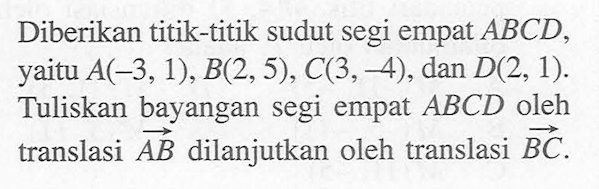 Diberikan titik-titik sudut segi empat ABCD, yaitu A(-3,1),B(2,5),C(3, 4); dan D(2, 1). Tuliskan bayangan segi empat ABCD oleh translasi AB dilanjutkan oleh translasi BC.