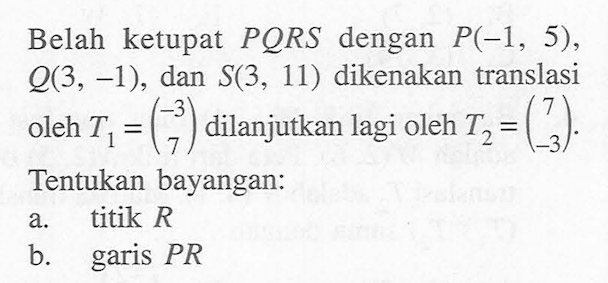 Belah ketupat PORS dengan P(-1, 5), 0(3, -1), dan S(3, 11) dikenakan translasi oleh T1 = (-3 7) dilanjutkan lagi oleh T2 =(7 -3) Tentukan bayangan: a. titik R b garis PR